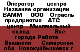 Оператор Call-центра › Название организации ­ ВАММ  , ООО › Отрасль предприятия ­ АТС, call-центр › Минимальный оклад ­ 13 000 - Все города Работа » Вакансии   . Самарская обл.,Новокуйбышевск г.